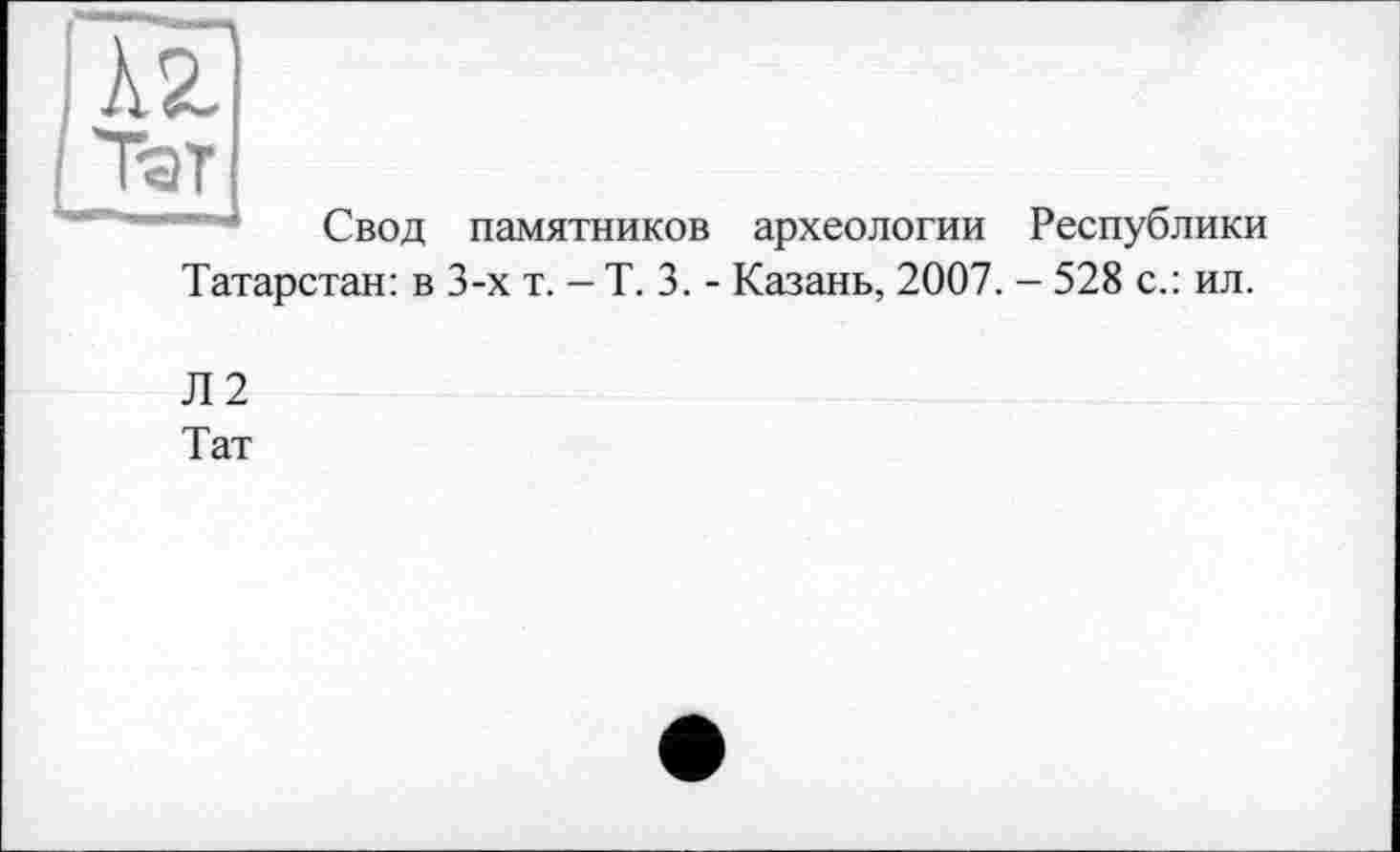 ﻿Свод памятников археологии Республики Татарстан: в 3-х т. - Т. 3. - Казань, 2007. - 528 с.: ил.
Л2
Тат